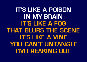 IT'S LIKE A POISON
IN MY BRAIN
IT'S LIKE A FOG
THAT BLURS THE SCENE
IT'S LIKE A VINE
YOU CAN'T UNTANGLE
I'M FREAKING OUT