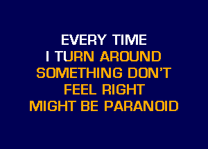 EVERY TIME
I TURN AROUND
SOMETHING DON'T
FEEL RIGHT
MIGHT BE PARANOID