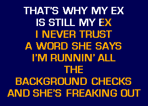 THAT'S WHY MY EX

IS STILL MY EX

I NEVER TRUST
A WORD SHE SAYS

I'M RUNNIN' ALL

THE
BACKGROUND CHECKS
AND SHE'S FREAKING OUT