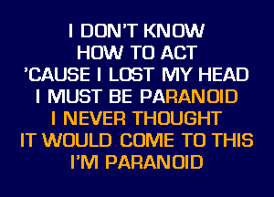 I DON'T KNOW
HOW TO ACT
'CAUSE I LOST MY HEAD
I MUST BE PARANOID
I NEVER THOUGHT
IT WOULD COME TO THIS
I'IVI PARANOID