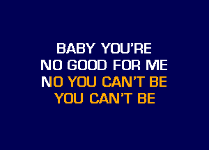BABY YOU'RE
NO GOOD FOR ME

NO YOU CAN'T BE
YOU CAN'T BE