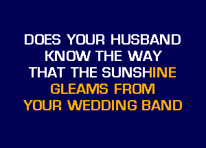 DOES YOUR HUSBAND
KNOW THE WAY
THAT THE SUNSHINE
GLEAMS FROM
YOUR WEDDING BAND