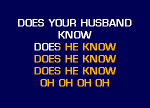 DOES YOUR HUSBAND
KNOW
DOES HE KNOW
DOES HE KNOW
DOES HE KNOW
OH OH OH OH