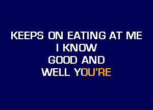 KEEPS ON EATING AT ME
I KNOW

GOOD AND
WELL YOU'RE