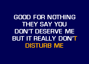 GOOD FOR NOTHING
THEY SAY YOU
DON'T DESERVE ME
BUT IT REALLY DON'T
DISTURB ME