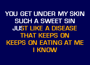 YOU GET UNDER MY SKIN
SUCH A SWEET SIN
JUST LIKE A DISEASE
THAT KEEPS ON
KEEPS ON EATING AT ME
I KNOW