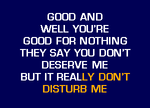 GOOD AND
WELL YOU'RE
GOOD FOR NOTHING
THEY SAY YOU DON'T
DESERVE ME
BUT IT REALLY DON'T
DISTURB ME