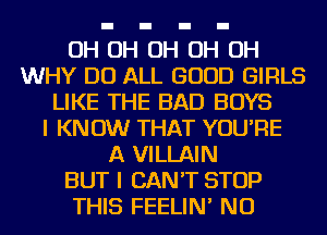 OH OH OH OH OH
WHY DO ALL GOOD GIRLS
LIKE THE BAD BOYS
I KNOW THAT YOU'RE
A VILLAIN
BUT I CAN'T STOP
THIS FEELIN' NU