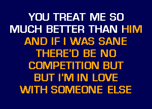 YOU TREAT ME SO
MUCH BETTER THAN HIM
AND IF I WAS SANE
THERE'D BE NU
COMPETITION BUT
BUT I'M IN LOVE
WITH SOMEONE ELSE