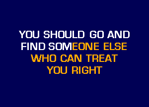 YOU SHOULD GO AND
FIND SOMEONE ELSE
WHO CAN TREAT
YOU RIGHT