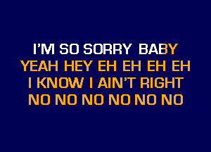 I'M SO SORRY BABY
YEAH HEY EH EH EH EH
I KNOW I AIN'T RIGHT
NO NO NO NO NO NO