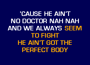 'CAUSE HE AIN'T
NU DOCTOR NAH NAH
AND WE ALWAYS SEEM
TO FIGHT
HE AIN'T GOT THE
PERFECT BODY