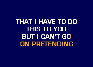 THAT I HAVE TO DO
THIS TO YOU

BUT I CAN'T GO
ON PRETENDING