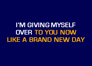 I'M GIVING MYSELF
OVER TO YOU NOW
LIKE A BRAND NEW DAY