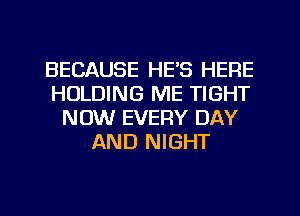 BECAUSE HE'S HERE
HOLDING ME TIGHT
NOW EVERY DAY
AND NIGHT