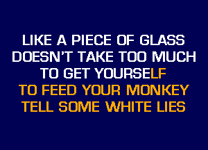 LIKE A PIECE OF GLASS
DOESN'T TAKE TOO MUCH
TO GET YOURSELF
TU FEED YOUR MONKEY
TELL SOME WHITE LIES