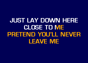 JUST LAY DOWN HERE
CLOSE TO ME
PRETEND YOU'LL NEVER
LEAVE ME