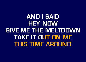 AND I SAID
HEY NOW
GIVE ME THE MELTDOWN
TAKE IT OUT ON ME
THIS TIME AROUND