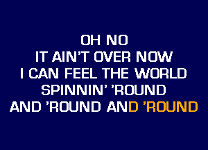 OH NO
IT AIN'T OVER NOW
I CAN FEEL THE WORLD
SPINNIN' 'ROUND
AND 'ROUND AND 'ROUND