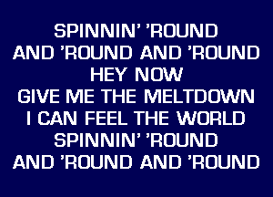 SPINNIN' 'ROUND
AND 'ROUND AND 'ROUND
HEY NOW
GIVE ME THE MELTDOWN
I CAN FEEL THE WORLD
SPINNIN' 'ROUND
AND 'ROUND AND 'ROUND