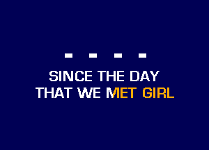 SINCE THE DAY
THAT WE MET GIRL