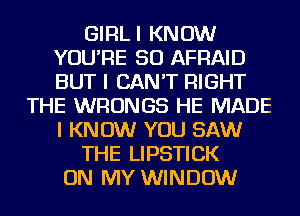 GlFlLl KNOW
YOU'RE SO AFRAID
BUT I CAN'T RIGHT

THE WRONGS HE MADE
I KNOW YOU SAW
THE LIPSTICK
ON MY WINDOW