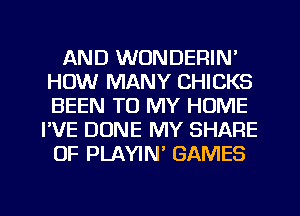AND WONDERIN'
HOW MANY CHICKS
BEEN TO MY HOME

I'VE DUNE MY SHARE
OF PLAYIN' GAMES
