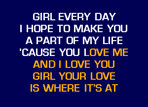 GIRL EVERY DAY
I HOPE TO MAKE YOU
A PART OF MY LIFE
'CAUSE YOU LOVE ME
AND I LOVE YOU
GIRL YOUR LOVE

IS WHERE IT'S AT l