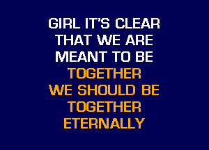 GIRL IT'S CLEAR
THAT WE ARE
MEANT TO BE

TOGETHER

WE SHOULD BE

TOGETHER

ETERNALLY l