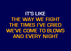 IT'S LIKE
THE WAY WE FIGHT
THE TIMES I'VE CRIED
WE'VE COME TO BLOWS
AND EVERY NIGHT