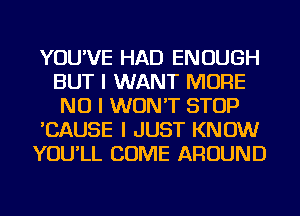 YOU'VE HAD ENOUGH
BUT I WANT MORE
NO I WON'T STOP

'CAUSE I JUST KNOW

YOU'LL COME AROUND