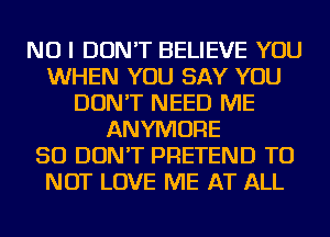 NO I DON'T BELIEVE YOU
WHEN YOU SAY YOU
DON'T NEED ME
ANYMORE
SO DON'T PRETEND TO
NOT LOVE ME AT ALL