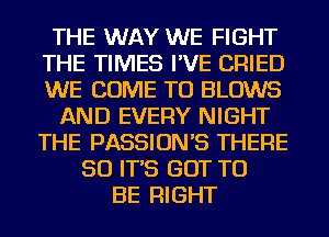 THE WAY WE FIGHT
THE TIMES I'VE CRIED
WE COME TO BLOWS

AND EVERY NIGHT
THE PASSION'S THERE

SO IT'S GOT TO
BE RIGHT