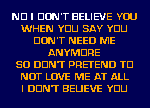 NO I DON'T BELIEVE YOU
WHEN YOU SAY YOU
DON'T NEED ME
ANYMORE
SO DON'T PRETEND TO
NOT LOVE ME AT ALL
I DON'T BELIEVE YOU