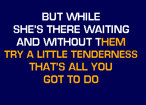 BUT WHILE
SHE'S THERE WAITING

AND WITHOUT THEM
TRY A LI'ITLE TENDERNESS

THAT'S ALL YOU
GOT TO DO