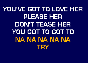 YOU'VE GOT TO LOVE HER
PLEASE HER
DON'T TEASE HER
YOU GOT TO GOT TO
NA NA NA NA NA
TRY
