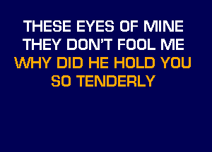 THESE EYES OF MINE
THEY DON'T FOOL ME
WHY DID HE HOLD YOU
SO TENDERLY