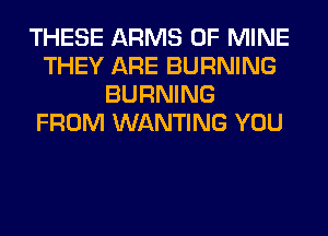 THESE ARMS OF MINE
THEY ARE BURNING
BURNING
FROM WANTING YOU