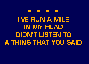 I'VE RUN A MILE
IN MY HEAD
DIDN'T LISTEN TO
A THING THAT YOU SAID