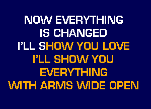 NOW EVERYTHING
IS CHANGED
I'LL SHOW YOU LOVE
I'LL SHOW YOU
EVERYTHING
WITH ARMS WIDE OPEN