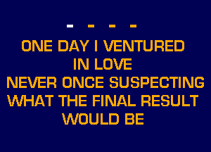 ONE DAY I VENTURED
IN LOVE
NEVER ONCE SUSPECTING
WHAT THE FINAL RESULT
WOULD BE