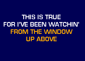 THIS IS TRUE
FOR I'VE BEEN WATCHIM
FROM THE WINDOW
UP ABOVE