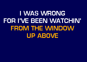 I WAS WRONG
FOR I'VE BEEN WATCHIM
FROM THE WINDOW
UP ABOVE