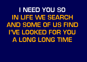 I NEED YOU 80
IN LIFE WE SEARCH
AND SOME OF US FIND
I'VE LOOKED FOR YOU
A LONG LONG TIME