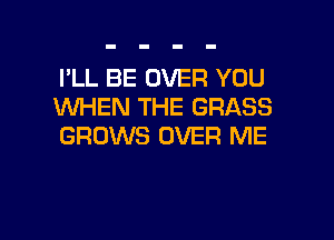 I'LL BE OVER YOU
WHEN THE GRASS

GROWS OVER ME