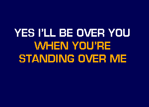 YES PLL BE OVER YOU
WHEN YOU'RE
STANDING OVER ME