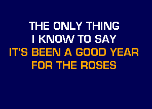THE ONLY THING

I KNOW TO SAY
ITS BEEN A GOOD YEAR

FOR THE ROSES