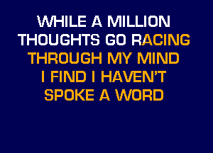 WHILE A MILLION
THOUGHTS GO RACING
THROUGH MY MIND
I FIND I HAVEN'T
SPOKE A WORD