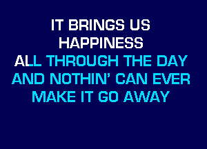 IT BRINGS US
HAPPINESS
ALL THROUGH THE DAY
AND NOTHIN' CAN EVER
MAKE IT GO AWAY