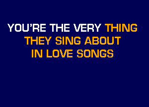 YOU'RE THE VERY THING
THEY SING ABOUT
IN LOVE SONGS